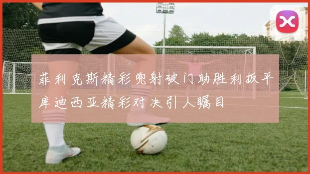 菲利克斯精彩兜射破门助胜利扳平库迪西亚精彩对决引人瞩目