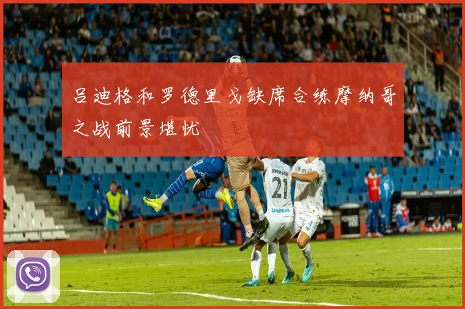 吕迪格和罗德里戈缺席合练摩纳哥之战前景堪忧