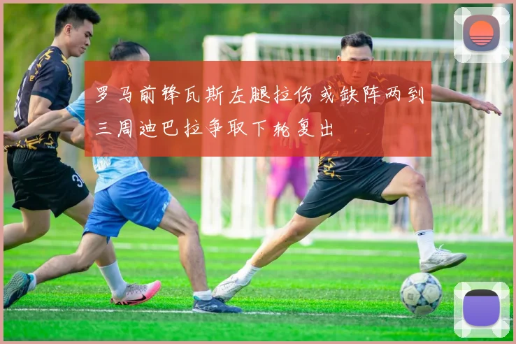 罗马前锋瓦斯左腿拉伤或缺阵两到三周迪巴拉争取下轮复出
