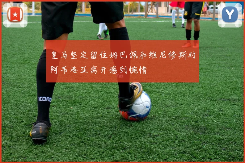 皇马坚定留住姆巴佩和维尼修斯对阿韦洛亚离开感到惋惜