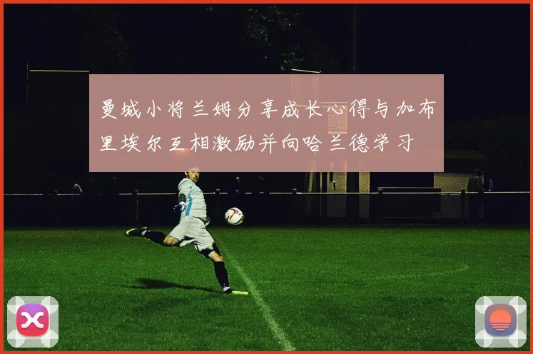 曼城小将兰姆分享成长心得与加布里埃尔互相激励并向哈兰德学习