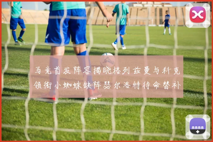 马竞首发阵容揭晓格列兹曼与科克领衔小蜘蛛缺阵瑟尔洛特待命替补