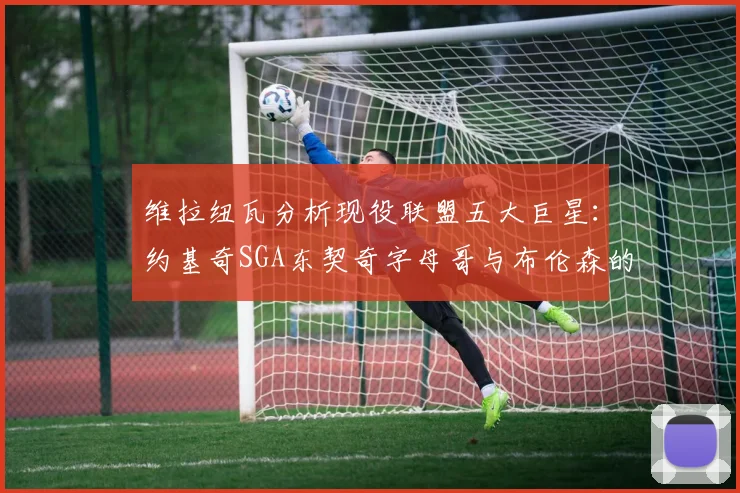 维拉纽瓦分析现役联盟五大巨星：约基奇SGA东契奇字母哥与布伦森的表现与影响