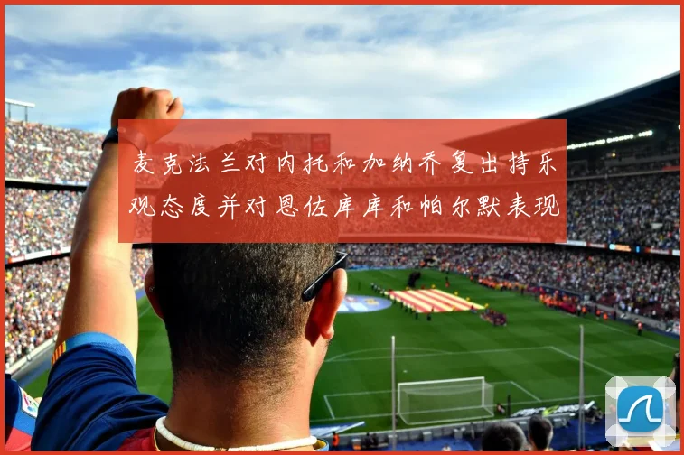 麦克法兰对内托和加纳乔复出持乐观态度并对恩佐库库和帕尔默表现表示满意