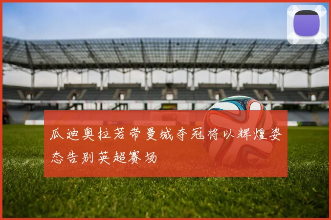 瓜迪奥拉若带曼城夺冠将以辉煌姿态告别英超赛场