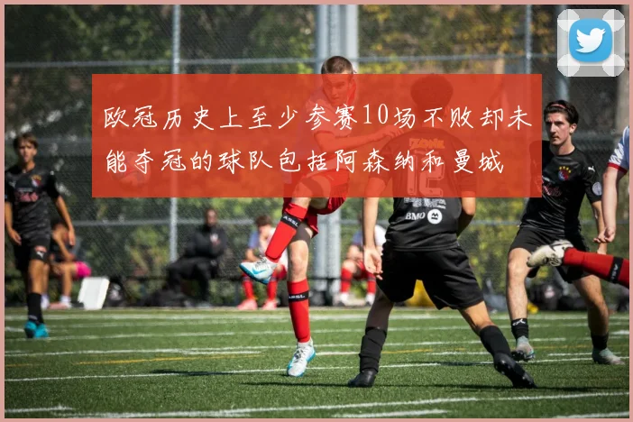 欧冠历史上至少参赛10场不败却未能夺冠的球队包括阿森纳和曼城