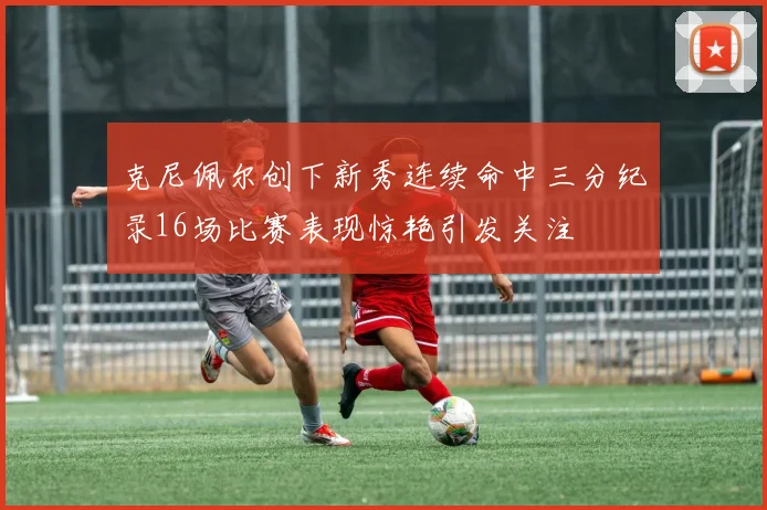克尼佩尔创下新秀连续命中三分纪录16场比赛表现惊艳引发关注